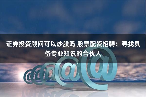 证券投资顾问可以炒股吗 股票配资招聘：寻找具备专业知识的合伙人
