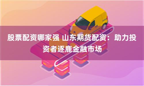 股票配资哪家强 山东期货配资：助力投资者逐鹿金融市场