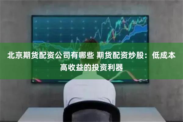 北京期货配资公司有哪些 期货配资炒股：低成本高收益的投资利器