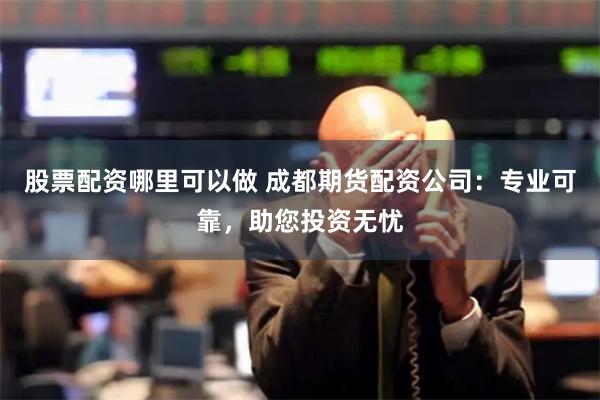股票配资哪里可以做 成都期货配资公司：专业可靠，助您投资无忧