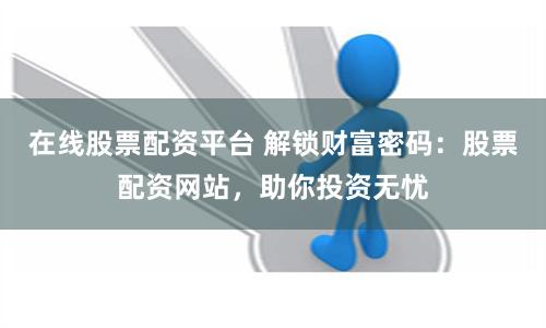 在线股票配资平台 解锁财富密码：股票配资网站，助你投资无忧