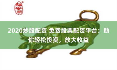2020炒股配资 免费股票配资平台：助你轻松投资，放大收益