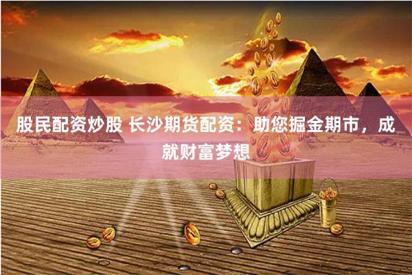 股民配资炒股 长沙期货配资：助您掘金期市，成就财富梦想