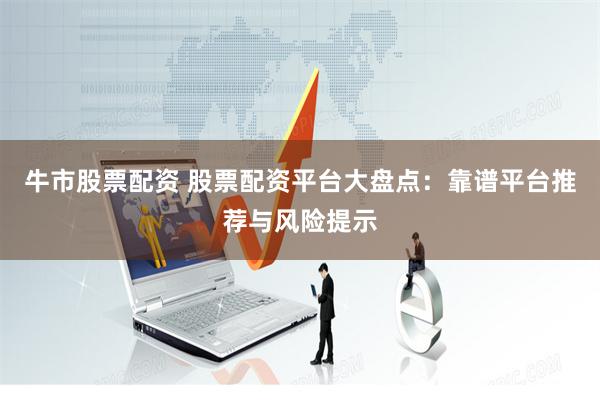 牛市股票配资 股票配资平台大盘点：靠谱平台推荐与风险提示