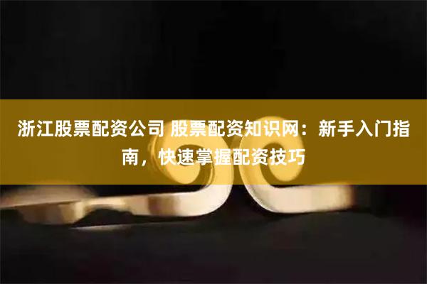 浙江股票配资公司 股票配资知识网：新手入门指南，快速掌握配资技巧