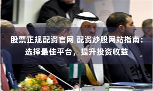 股票正规配资官网 配资炒股网站指南：选择最佳平台，提升投资收益