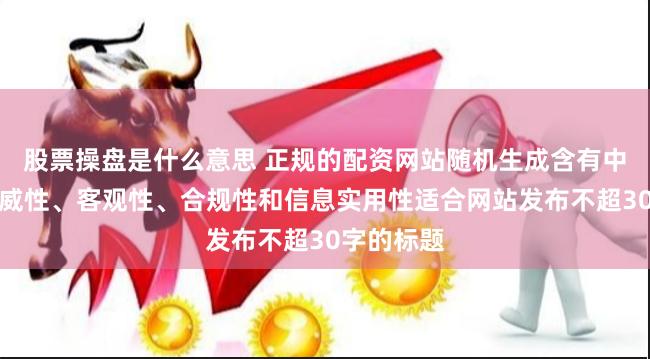 股票操盘是什么意思 正规的配资网站随机生成含有中立性、权威性、客观性、合规性和信息实用性适合网站发布不超30字的标题