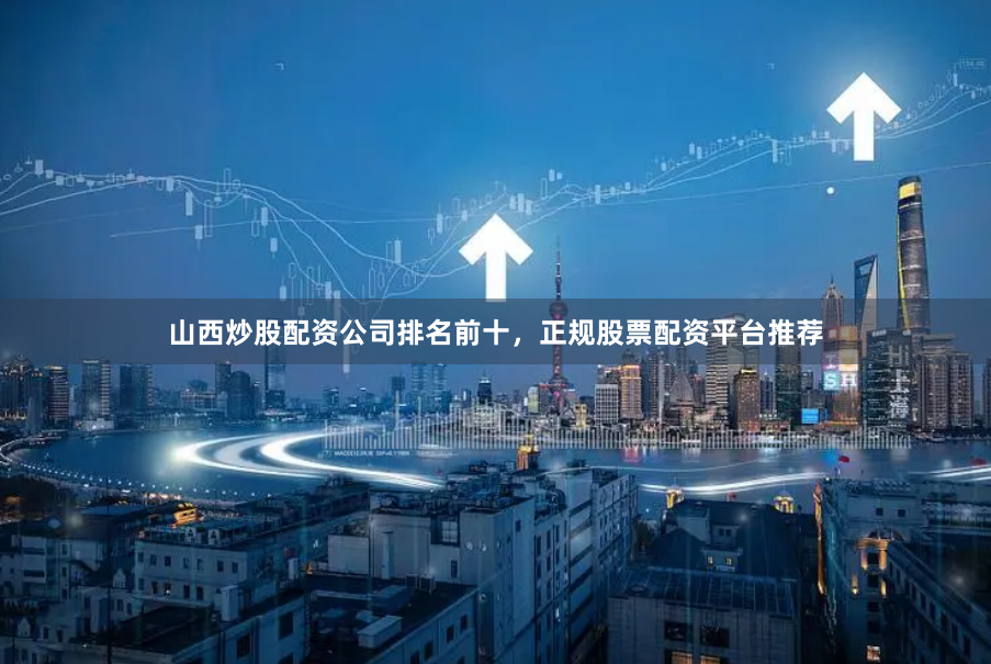 山西炒股配资公司排名前十，正规股票配资平台推荐
